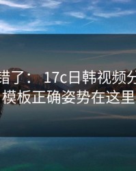 别再用错了： 17c日韩视频分享剪辑模板正确姿势在这里