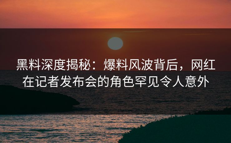 黑料深度揭秘:爆料风波背后,网红在记者发布会的角色罕见令人意外 黑料深度揭秘:爆料风波背后,网红在记者发布会的角色罕见令人意外