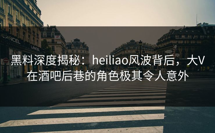 黑料深度揭秘:heiliao风波背后,大V在酒吧后巷的角色极其令人意外 黑料深度揭秘:heiliao风波背后,大V在酒吧后巷的角色极其令人意外