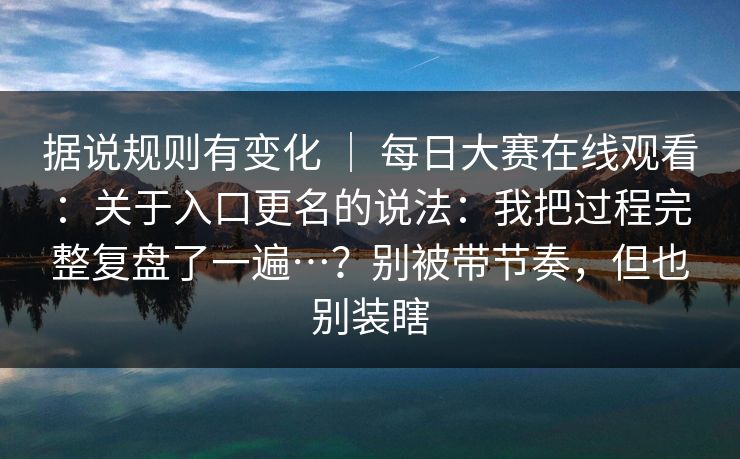 据说规则有变化 ｜ 每日大赛在线观看：关于入口更名的说法：我把过程完整复盘了一遍…？别被带节奏，但也别装瞎