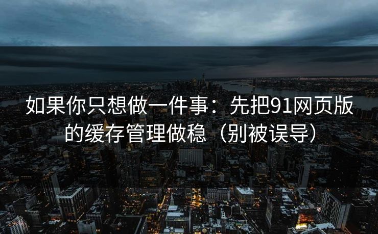 如果你只想做一件事：先把91网页版的缓存管理做稳（别被误导）