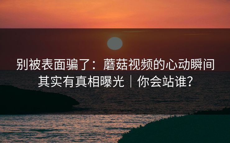 别被表面骗了:蘑菇视频的心动瞬间其实有真相曝光|你会站谁? 别被表面骗了:蘑菇视频的心动瞬间其实有真相曝光|你会站谁?