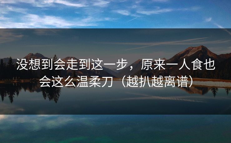 没想到会走到这一步,原来一人食也会这么温柔刀(越扒越离谱) 没想到会走到这一步,原来一人食也会这么温柔刀(越扒越离谱)
