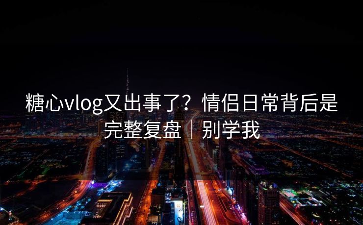 糖心vlog又出事了？情侣日常背后是完整复盘｜别学我