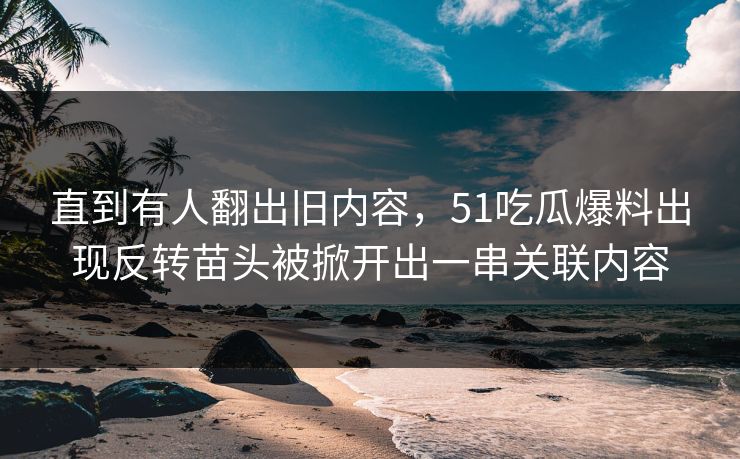 直到有人翻出旧内容，51吃瓜爆料出现反转苗头被掀开出一串关联内容