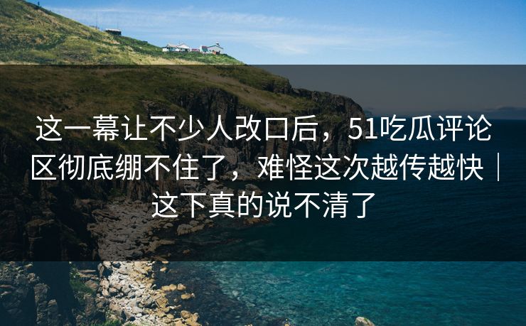 这一幕让不少人改口后,51吃瓜评论区彻底绷不住了,难怪这次越传越快|这下真的说不清了 这一幕让不少人改口后,51吃瓜评论区彻底绷不住了,难怪这次越传越快|这下真的说不清了